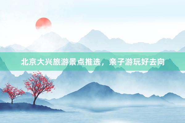 北京大兴旅游景点推选，亲子游玩好去向